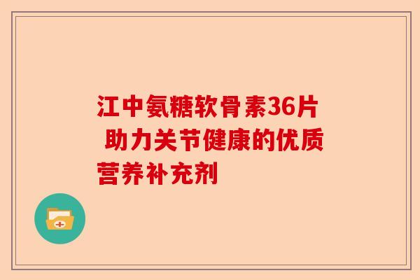 江中氨糖软骨素36片 助力关节健康的优质营养补充剂