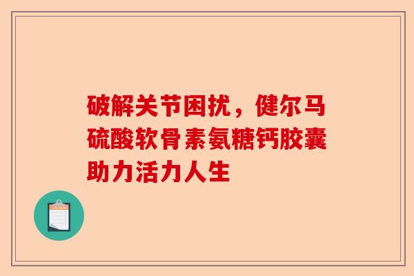 破解关节困扰，健尔马硫酸软骨素氨糖钙胶囊助力活力人生