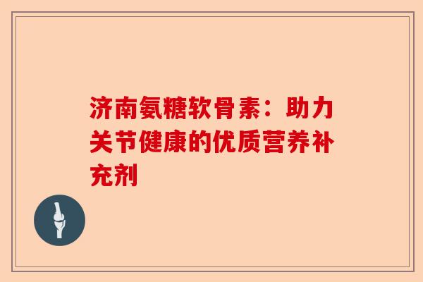 济南氨糖软骨素：助力关节健康的优质营养补充剂