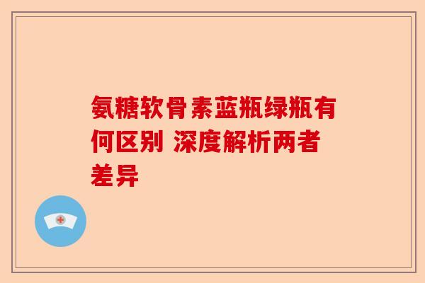 氨糖软骨素蓝瓶绿瓶有何区别 深度解析两者差异