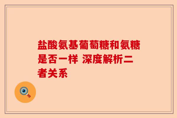 盐酸氨基葡萄糖和氨糖是否一样 深度解析二者关系