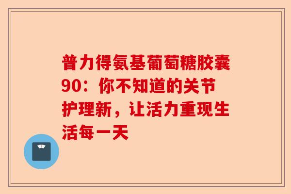 普力得氨基葡萄糖胶囊90：你不知道的关节护理新，让活力重现生活每一天