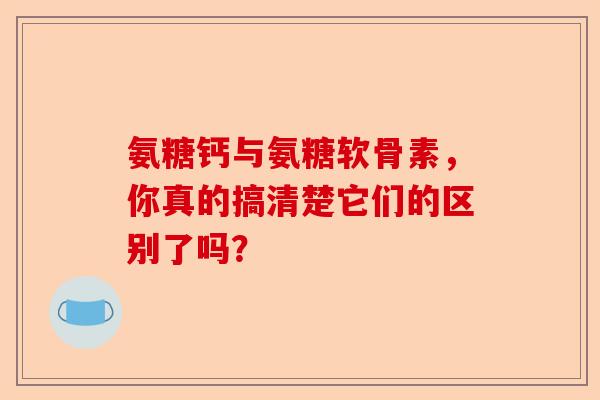 氨糖钙与氨糖软骨素，你真的搞清楚它们的区别了吗？