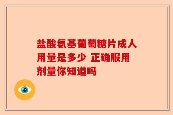 盐酸氨基葡萄糖片成人用量是多少 正确服用剂量你知道吗