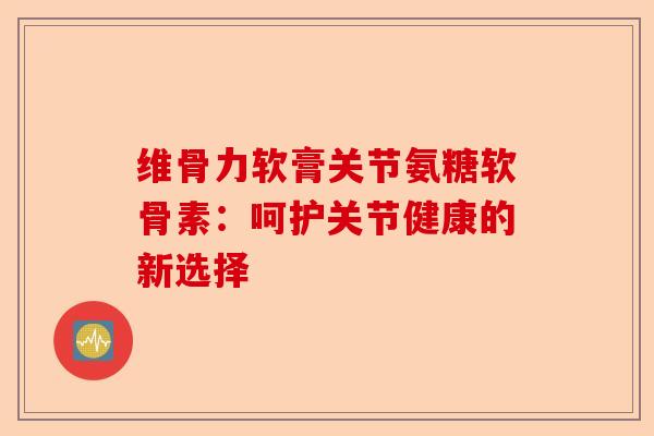 维骨力软膏关节氨糖软骨素：呵护关节健康的新选择