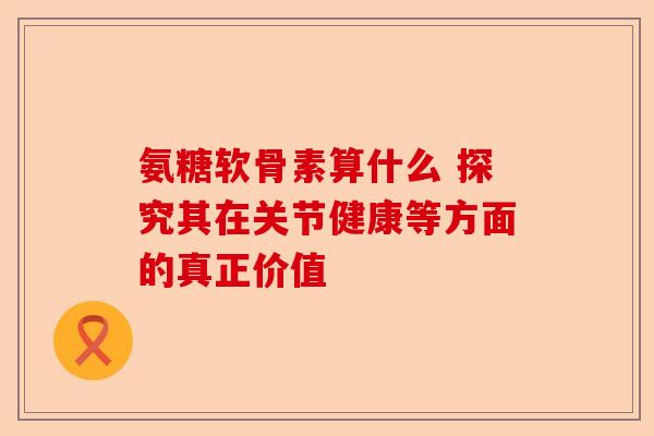 氨糖软骨素算什么 探究其在关节健康等方面的真正价值