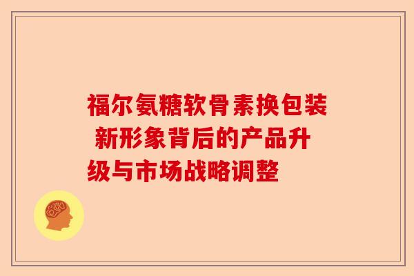 福尔氨糖软骨素换包装 新形象背后的产品升级与市场战略调整