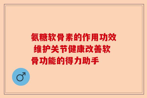 氨糖软骨素的作用功效 维护关节健康改善软骨功能的得力助手