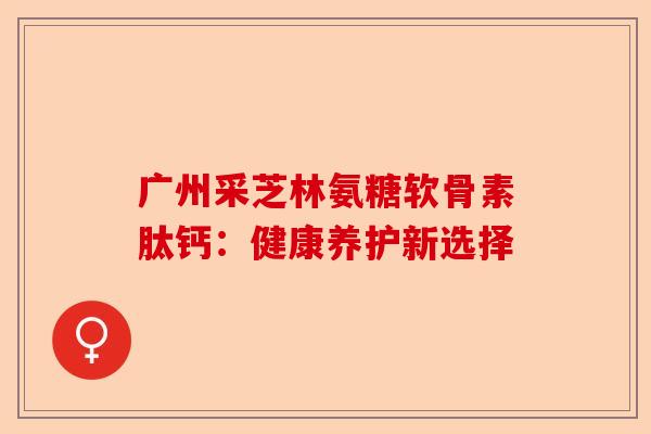 广州采芝林氨糖软骨素肽钙：健康养护新选择