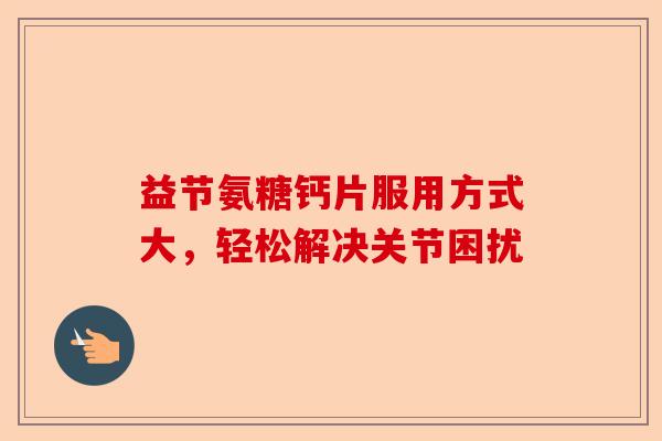 益节氨糖钙片服用方式大，轻松解决关节困扰