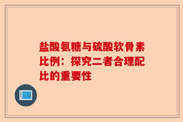 盐酸氨糖与硫酸软骨素比例:探究二者合理配比的重要性 盐酸氨糖与硫酸软骨素比例:探究二者合理配比的重要性