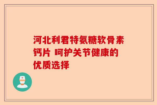 河北利君特氨糖软骨素钙片 呵护关节健康的优质选择