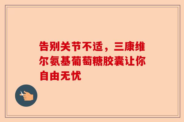 告别关节不适，三康维尔氨基葡萄糖胶囊让你自由无忧