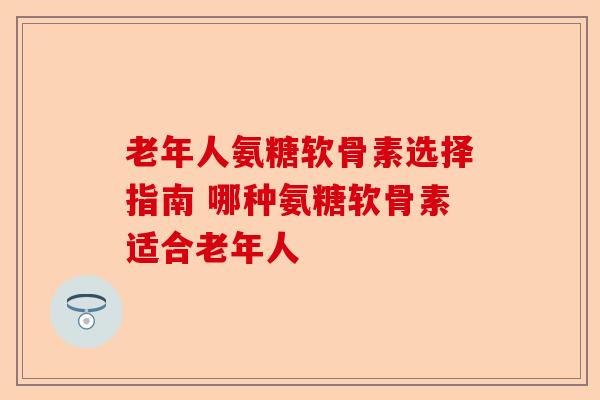 老年人氨糖软骨素选择指南 哪种氨糖软骨素适合老年人