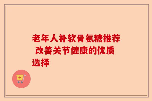 老年人补软骨氨糖推荐 改善关节健康的优质选择
