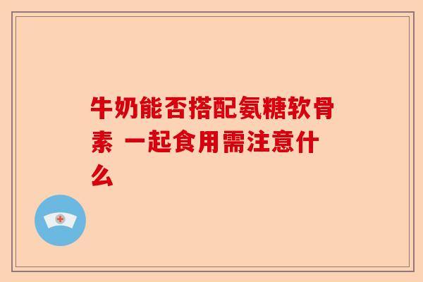 牛奶能否搭配氨糖软骨素 一起食用需注意什么