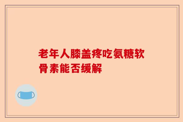 老年人膝盖疼吃氨糖软骨素能否缓解 老年人膝盖疼吃氨糖软骨素能否缓解
