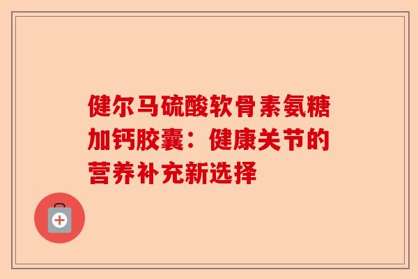 健尔马硫酸软骨素氨糖加钙胶囊：健康关节的营养补充新选择