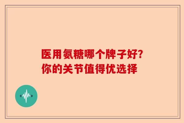 医用氨糖哪个牌子好？你的关节值得优选择