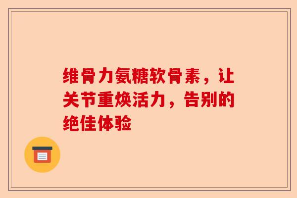 维骨力氨糖软骨素，让关节重焕活力，告别的绝佳体验