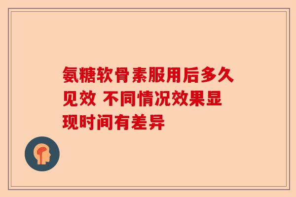 氨糖软骨素服用后多久见效 不同情况效果显现时间有差异