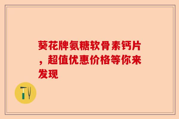葵花牌氨糖软骨素钙片，超值优惠价格等你来发现