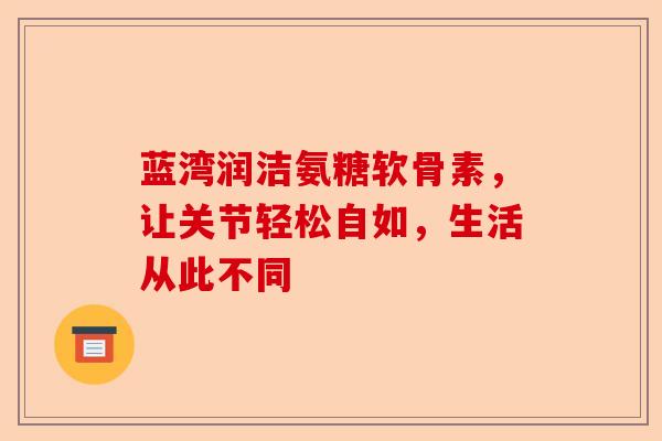 蓝湾润洁氨糖软骨素，让关节轻松自如，生活从此不同