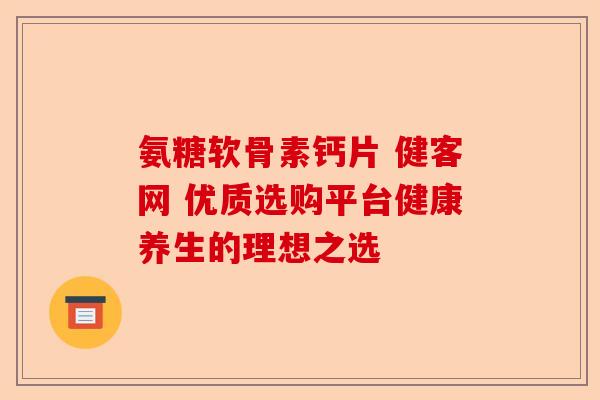 氨糖软骨素钙片 健客网 优质选购平台健康养生的理想之选