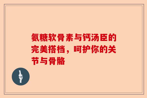 氨糖软骨素与钙汤臣的完美搭档，呵护你的关节与骨骼