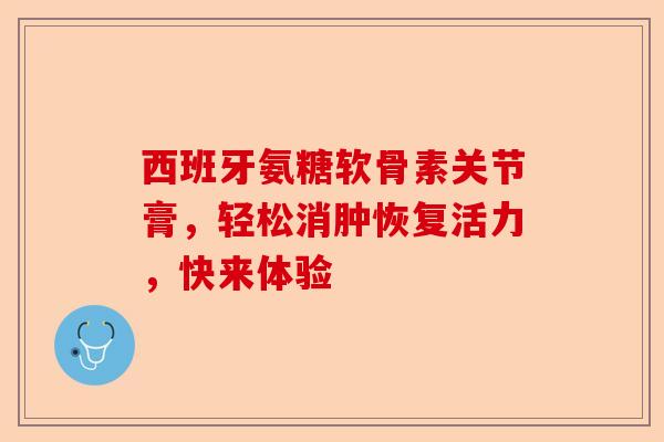 西班牙氨糖软骨素关节膏，轻松消肿恢复活力，快来体验