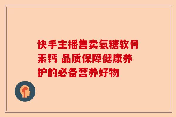 快手主播售卖氨糖软骨素钙 品质保障健康养护的必备营养好物