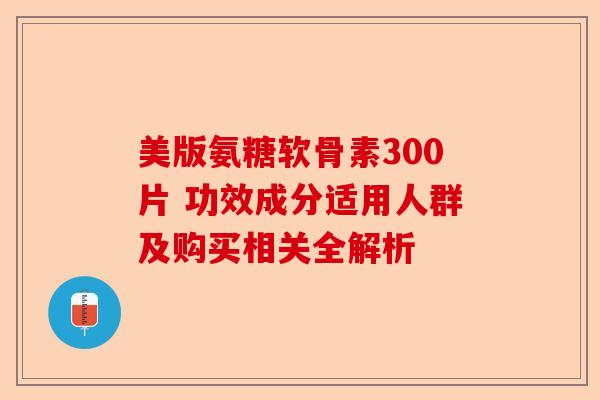 美版氨糖软骨素300片 功效成分适用人群及购买相关全解析 美版氨糖软骨素300片 功效成分适用人群及购买相关全解析