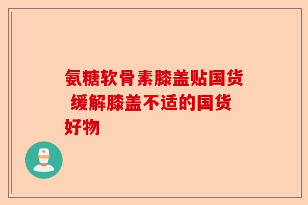氨糖软骨素膝盖贴国货 缓解膝盖不适的国货好物 氨糖软骨素膝盖贴国货 缓解膝盖不适的国货好物