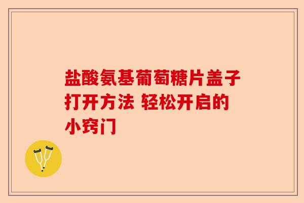 盐酸氨基葡萄糖片盖子打开方法 轻松开启的小窍门