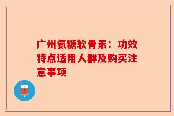 广州氨糖软骨素：功效特点适用人群及购买注意事项