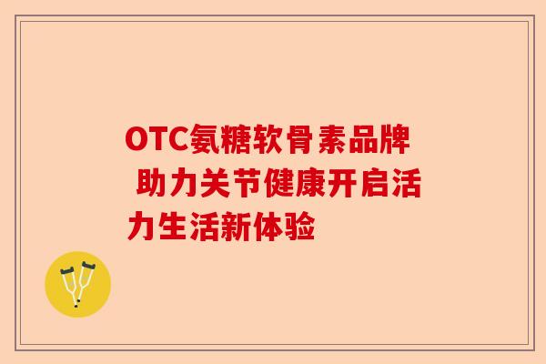 OTC氨糖软骨素品牌 助力关节健康开启活力生活新体验