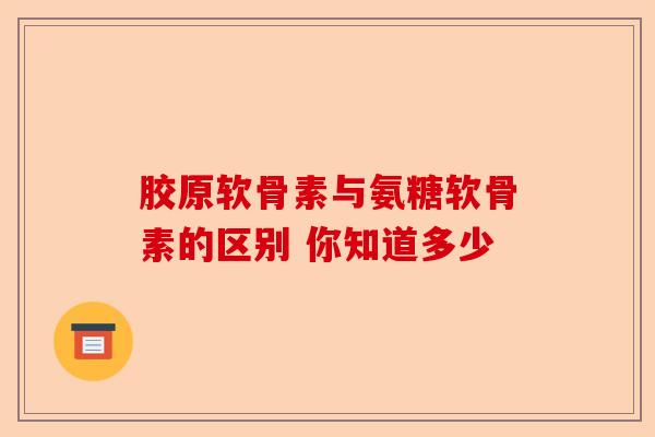 胶原软骨素与氨糖软骨素的区别 你知道多少