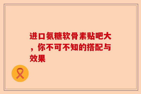 进口氨糖软骨素贴吧大，你不可不知的搭配与效果