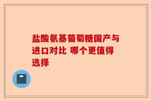 盐酸氨基葡萄糖国产与进口对比 哪个更值得选择