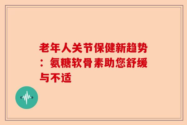 老年人关节保健新趋势：氨糖软骨素助您舒缓与不适