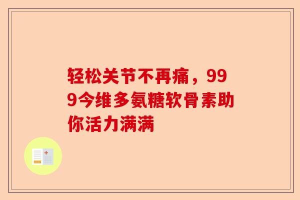 轻松关节不再痛,999今维多氨糖软骨素助你活力满满 轻松关节不再痛,999今维多氨糖软骨素助你活力满满