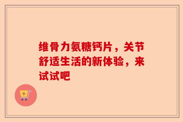 维骨力氨糖钙片，关节舒适生活的新体验，来试试吧