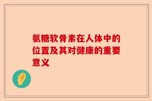 氨糖软骨素在人体中的位置及其对健康的重要意义
