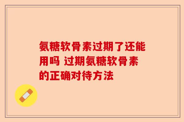 氨糖软骨素过期了还能用吗 过期氨糖软骨素的正确对待方法