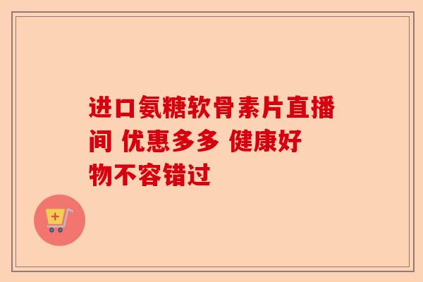 进口氨糖软骨素片直播间 优惠多多 健康好物不容错过