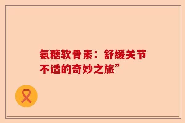 氨糖软骨素：舒缓关节不适的奇妙之旅”
