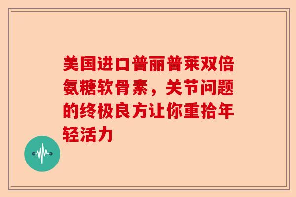 美国进口普丽普莱双倍氨糖软骨素，关节问题的终极良方让你重拾年轻活力