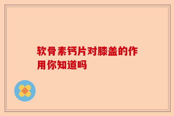 软骨素钙片对膝盖的作用你知道吗