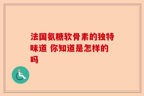 法国氨糖软骨素的独特味道 你知道是怎样的吗 法国氨糖软骨素的独特味道 你知道是怎样的吗