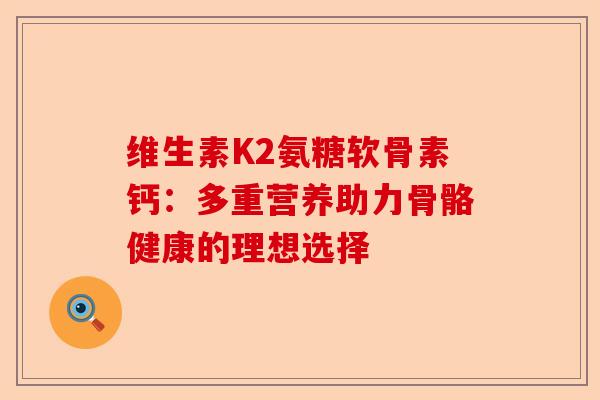 维生素K2氨糖软骨素钙：多重营养助力骨骼健康的理想选择